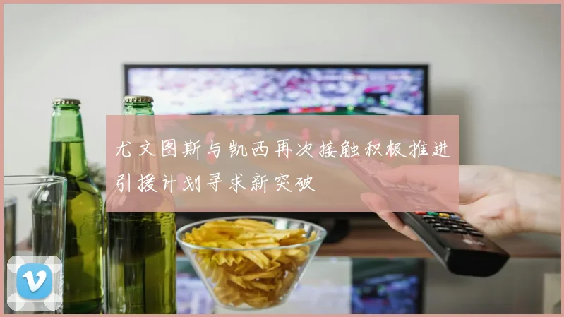 尤文图斯与凯西再次接触积极推进引援计划寻求新突破