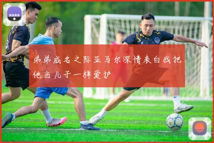 弟弟成名之际亚马尔深情表白我把他当儿子一样爱护