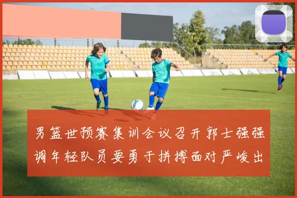 男篮世预赛集训会议召开郭士强强调年轻队员要勇于拼搏面对严峻出线形势