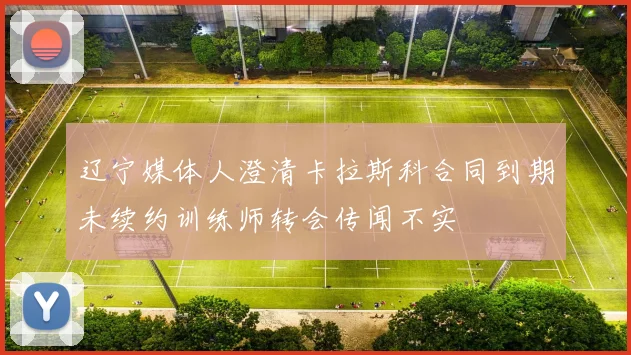 辽宁媒体人澄清卡拉斯科合同到期未续约训练师转会传闻不实