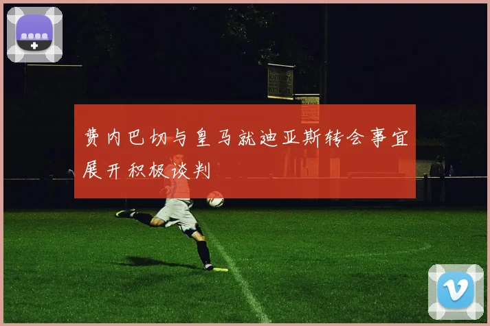 费内巴切与皇马就迪亚斯转会事宜展开积极谈判