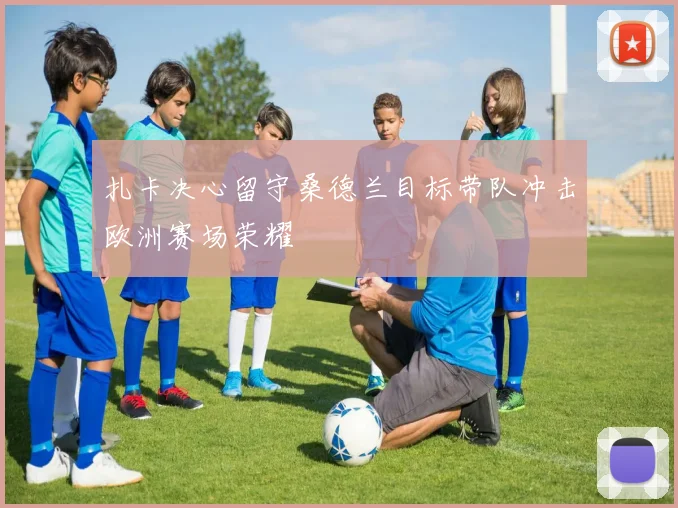 扎卡决心留守桑德兰目标带队冲击欧洲赛场荣耀
