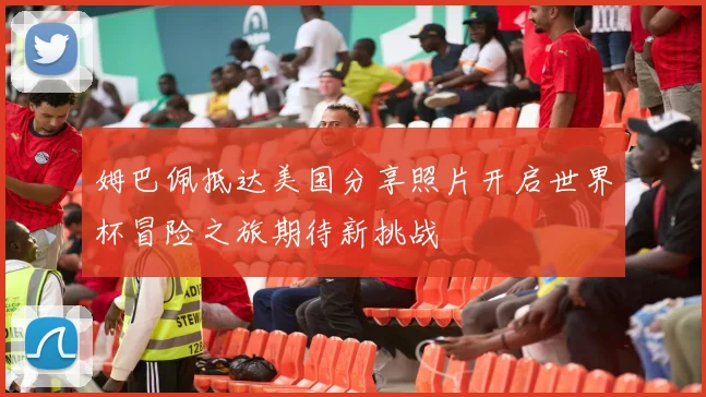 姆巴佩抵达美国分享照片开启世界杯冒险之旅期待新挑战