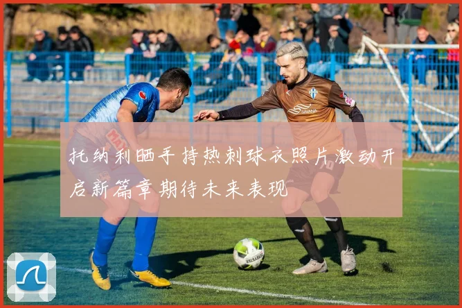 托纳利晒手持热刺球衣照片激动开启新篇章期待未来表现