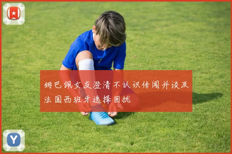 姆巴佩女友澄清不认识传闻并谈及法国西班牙选择困扰