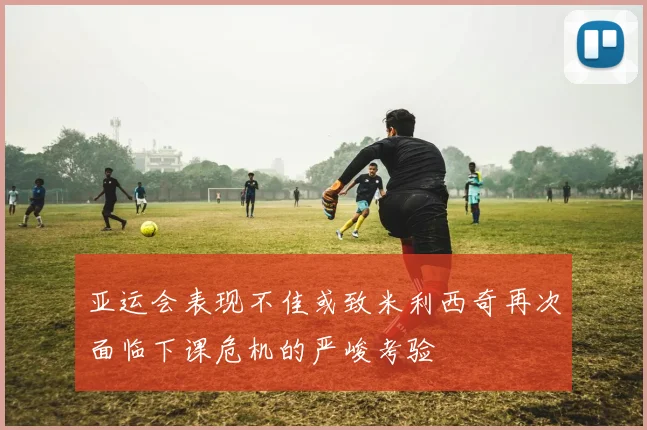 亚运会表现不佳或致米利西奇再次面临下课危机的严峻考验