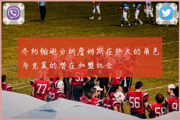 乔约翰逊分析詹姆斯在热火的角色与克莱的潜在加盟机会