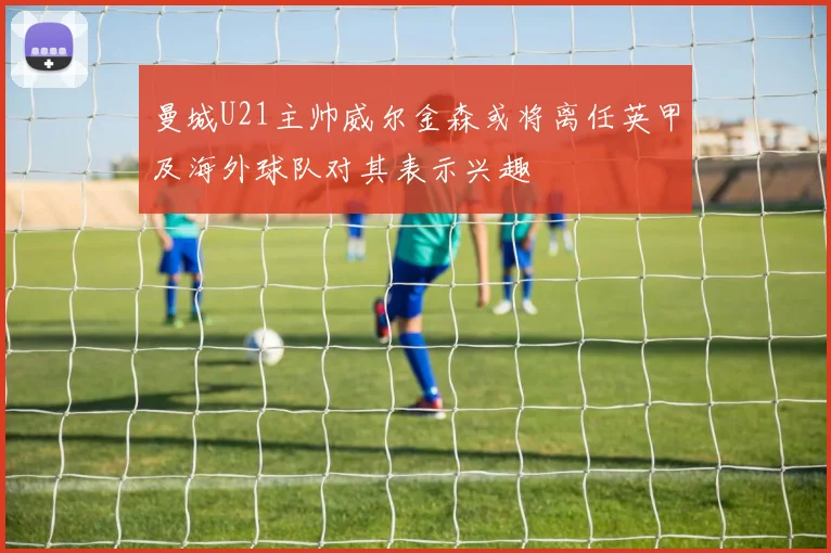 曼城U21主帅威尔金森或将离任英甲及海外球队对其表示兴趣