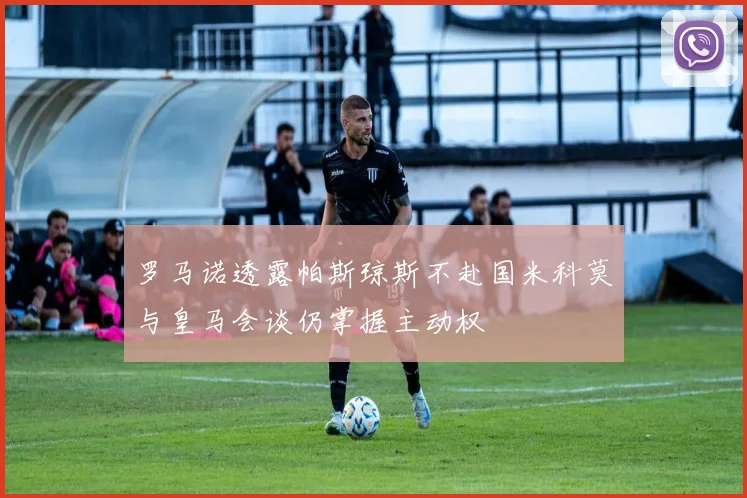罗马诺透露帕斯琼斯不赴国米科莫与皇马会谈仍掌握主动权